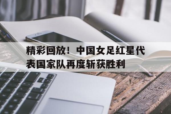 精彩回放!中国女足红星代表国家队再度斩获胜利的简单介绍 精彩回放!中国女足红星代表国家队再度斩获胜利的简单介绍