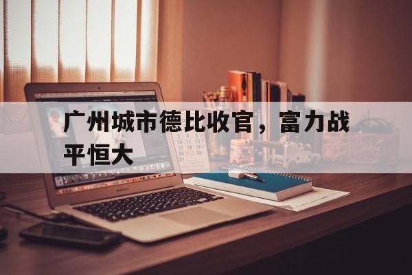 广州城市德比收官,富力战平恒大的简单介绍 广州城市德比收官,富力战平恒大的简单介绍
